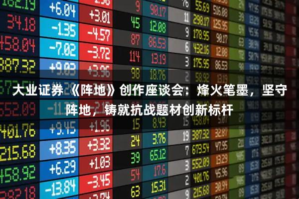 大业证券 《阵地》创作座谈会：烽火笔墨，坚守阵地，铸就抗战题材创新标杆