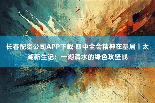 长春配资公司APP下载 四中全会精神在基层丨太湖新生记：一湖清水的绿色攻坚战