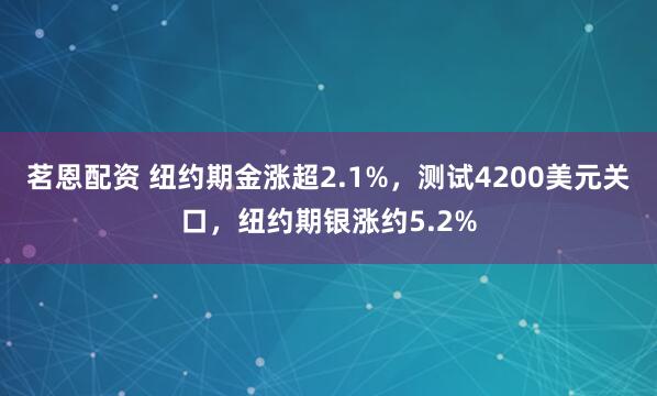 茗恩配资 纽约期金涨超2.1%，测试4200美元关口，纽约期银涨约5.2%