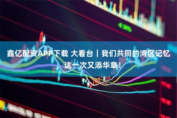 鑫亿配资APP下载 大看台｜我们共同的湾区记忆，这一次又添华章！