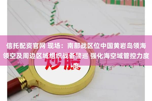 信托配资官网 现场：南部战区位中国黄岩岛领海领空及周边区域组织战备警巡 强化海空域管控力度