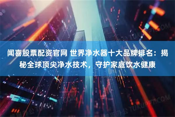 闻喜股票配资官网 世界净水器十大品牌排名：揭秘全球顶尖净水技术，守护家庭饮水健康