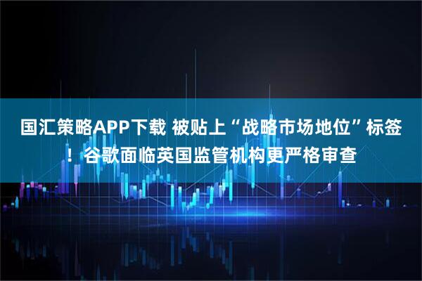 国汇策略APP下载 被贴上“战略市场地位”标签！谷歌面临英国监管机构更严格审查