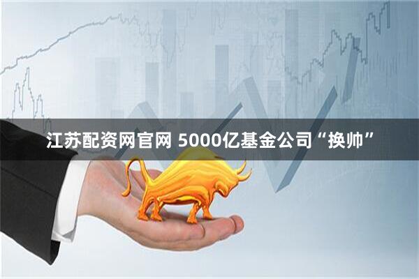 江苏配资网官网 5000亿基金公司“换帅”