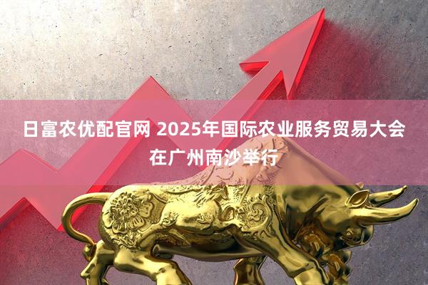 日富农优配官网 2025年国际农业服务贸易大会在广州南沙举行