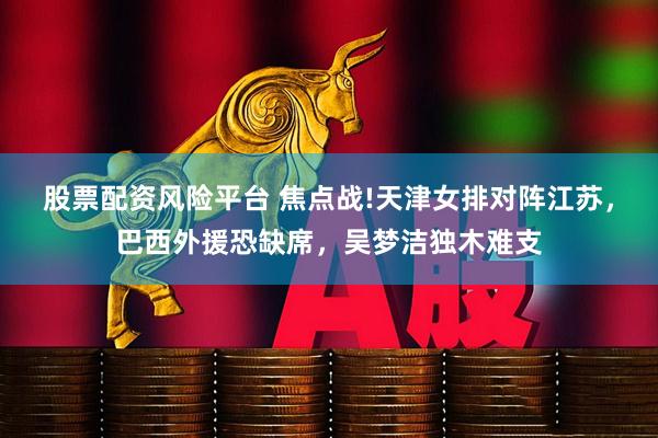 股票配资风险平台 焦点战!天津女排对阵江苏，巴西外援恐缺席，吴梦洁独木难支