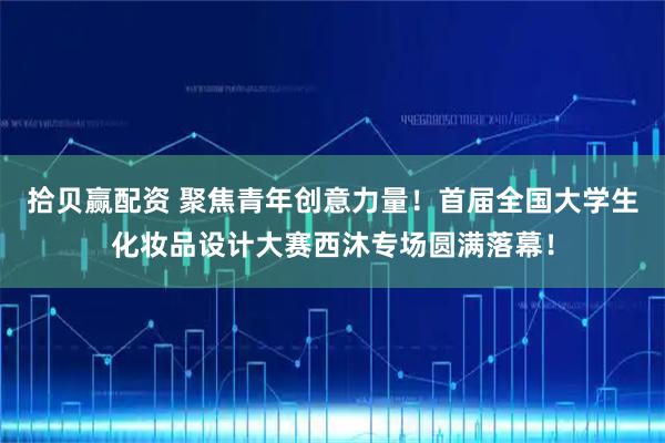 拾贝赢配资 聚焦青年创意力量！首届全国大学生化妆品设计大赛西沐专场圆满落幕！