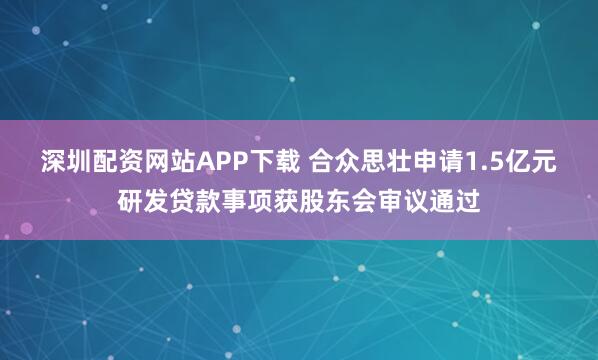 深圳配资网站APP下载 合众思壮申请1.5亿元研发贷款事项获股东会审议通过