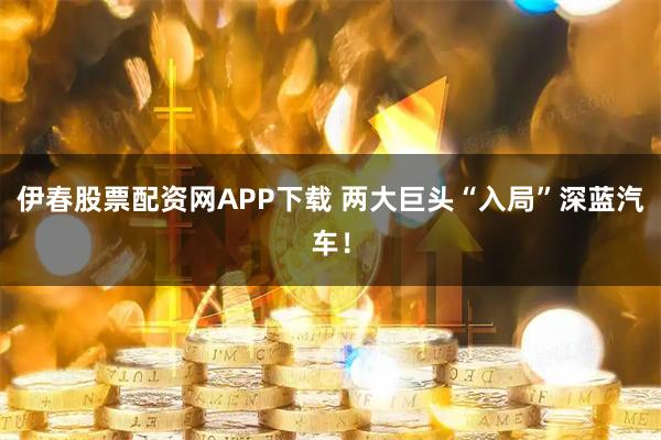 伊春股票配资网APP下载 两大巨头“入局”深蓝汽车！