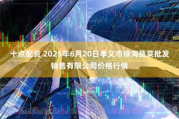 十点配资 2025年6月20日孝义市绿海蔬菜批发销售有限公司价格行情