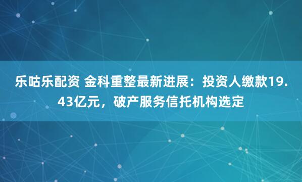 乐咕乐配资 金科重整最新进展：投资人缴款19.43亿元，破产服务信托机构选定
