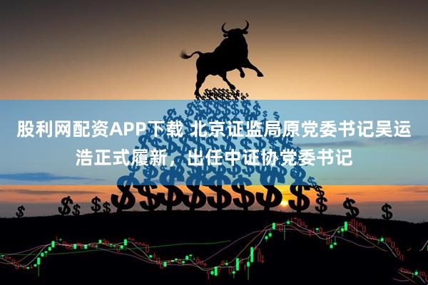 股利网配资APP下载 北京证监局原党委书记吴运浩正式履新，出任中证协党委书记